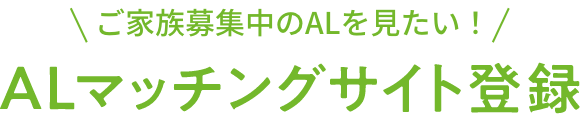 ご家族募集中のALを見たい！ALマッチングサイト登録